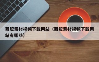 黔南商贸素材视频下载网站（商贸素材视频下载网站有哪些）