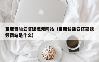 黔南百度智能云搭建视频网站（百度智能云搭建视频网站是什么）