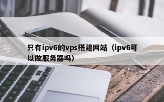 黔南只有ipv6的vps搭建网站（ipv6可以做服务器吗）
